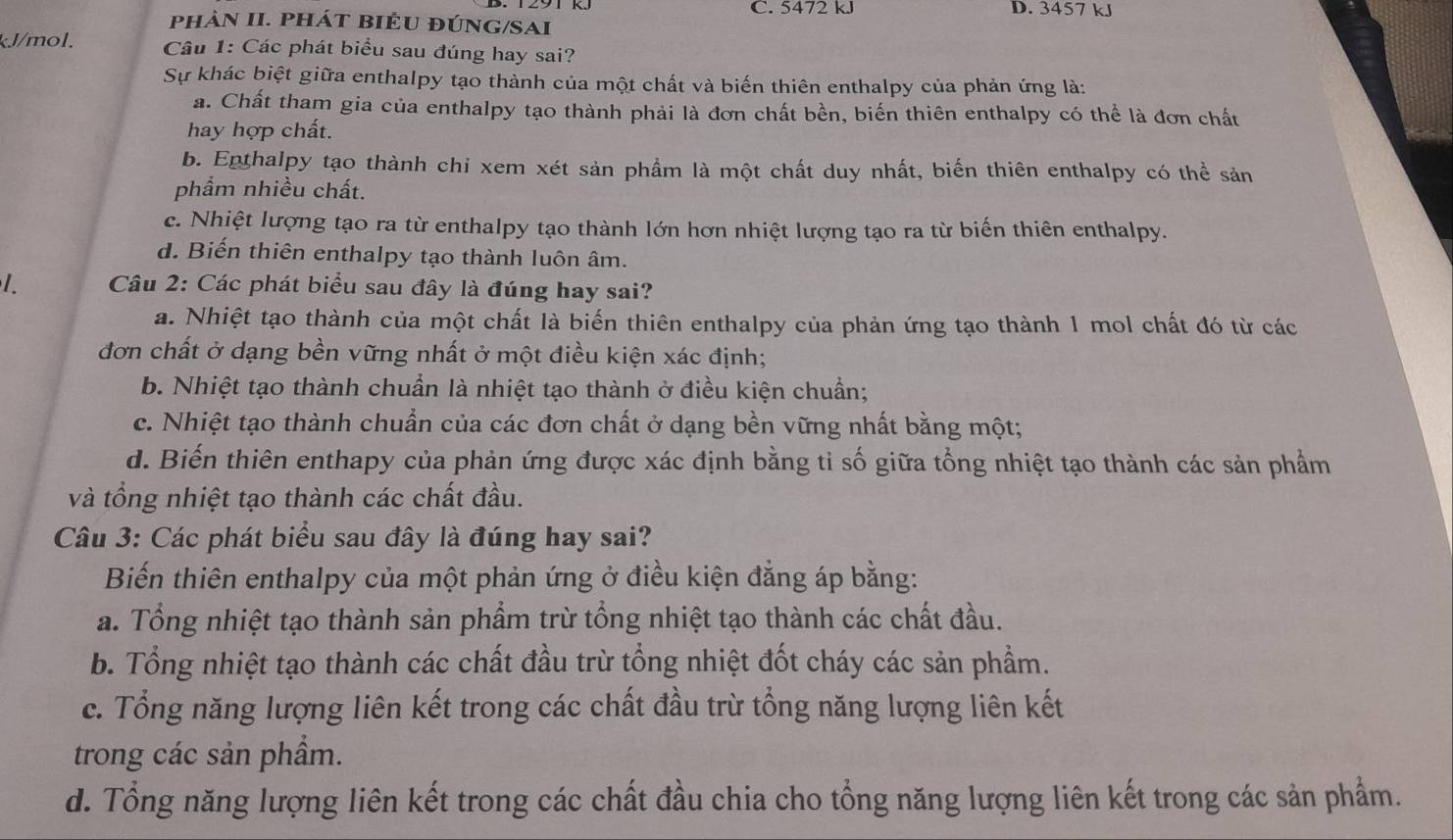 C. 5472 kJ D. 3457 kJ
phảN II. PHáT BIÊU đÚNG/SAI
kJ/mol. Câu 1: Các phát biểu sau đúng hay sai?
Sự khác biệt giữa enthalpy tạo thành của một chất và biến thiên enthalpy của phản ứng là:
a. Chất tham gia của enthalpy tạo thành phải là đơn chất bền, biến thiên enthalpy có thể là đơn chất
hay hợp chất.
b. Enthalpy tạo thành chi xem xét sản phầm là một chất duy nhất, biến thiên enthalpy có thể sản
phầm nhiều chất.
c. Nhiệt lượng tạo ra từ enthalpy tạo thành lớn hơn nhiệt lượng tạo ra từ biến thiên enthalpy.
d. Biến thiên enthalpy tạo thành luôn âm.
Câu 2: Các phát biểu sau đây là đúng hay sai?
a. Nhiệt tạo thành của một chất là biến thiên enthalpy của phản ứng tạo thành 1 mol chất đó từ các
đơn chất ở dạng bền vững nhất ở một điều kiện xác định;
b. Nhiệt tạo thành chuẩn là nhiệt tạo thành ở điều kiện chuẩn;
c. Nhiệt tạo thành chuẩn của các đơn chất ở dạng bền vững nhất bằng một;
d. Biến thiên enthapy của phản ứng được xác định bằng tỉ số giữa tổng nhiệt tạo thành các sản phẩm
và tổng nhiệt tạo thành các chất đầu.
Câu 3: Các phát biểu sau đây là đúng hay sai?
Biến thiên enthalpy của một phản ứng ở điều kiện đẳng áp bằng:
a. Tổng nhiệt tạo thành sản phẩm trừ tổng nhiệt tạo thành các chất đầu.
b. Tổng nhiệt tạo thành các chất đầu trừ tổng nhiệt đốt cháy các sản phầm.
c. Tổng năng lượng liên kết trong các chất đầu trừ tổng năng lượng liên kết
trong các sản phầm.
d. Tổng năng lượng liên kết trong các chất đầu chia cho tổng năng lượng liên kết trong các sản phẩm.