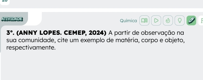 ATIVIDADE Química Q
3° 7. (ANNY LOPES. CEMEP, 2024) A partir de observação na 
sua comunidade, cite um exemplo de matéria, corpo e objeto, 
respectivamente.