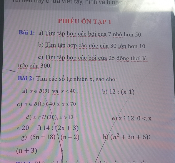 Tai liệu hay chứa Viết tây, hình và hình 
phiÉU Ôn tập 1 
Bài 1: a) Tìm tập hợp các bội của 7 nhỏ hơn 50. 
b) Tìm tập hợp các ước của 30 lớn hơn 10. 
c) Tìm tập hợp các bội của 25 đồng thời là 
ước của 300. 
Bài 2: Tìm các số tự nhiên x, sao cho: 
a) x∈ B(9) và x<40</tex>. b) 12:(x-1)
c) x∈ B(15), 40≤ x≤ 70
d ) x∈ U(30), x>12 e) x:12, 0
≤ 20 f) 14:(2x+3)
g) (5n+18)(n+2) h) (n^2+3n+6) 、
(n+3)