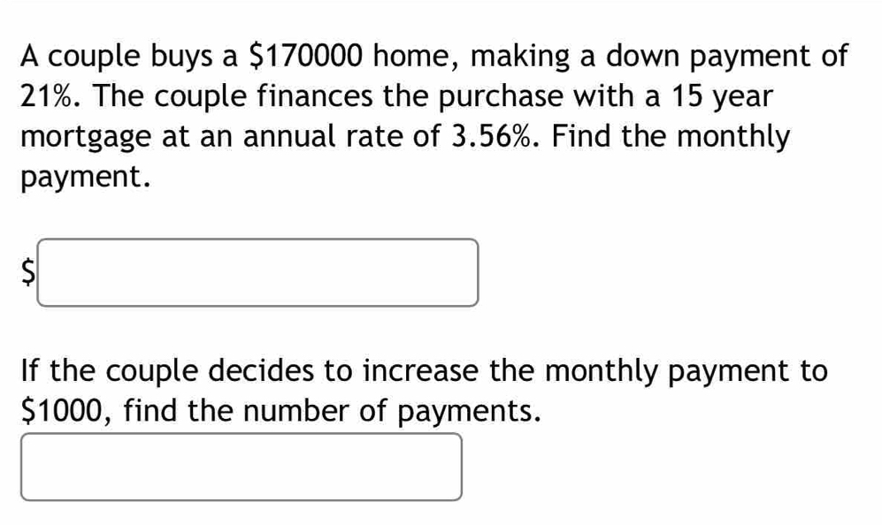 A couple buys a $170000 home, making a down payment of
21%. The couple finances the purchase with a 15 year
mortgage at an annual rate of 3.56%. Find the monthly 
payment.
$□
If the couple decides to increase the monthly payment to
$1000, find the number of payments. 
□  
□