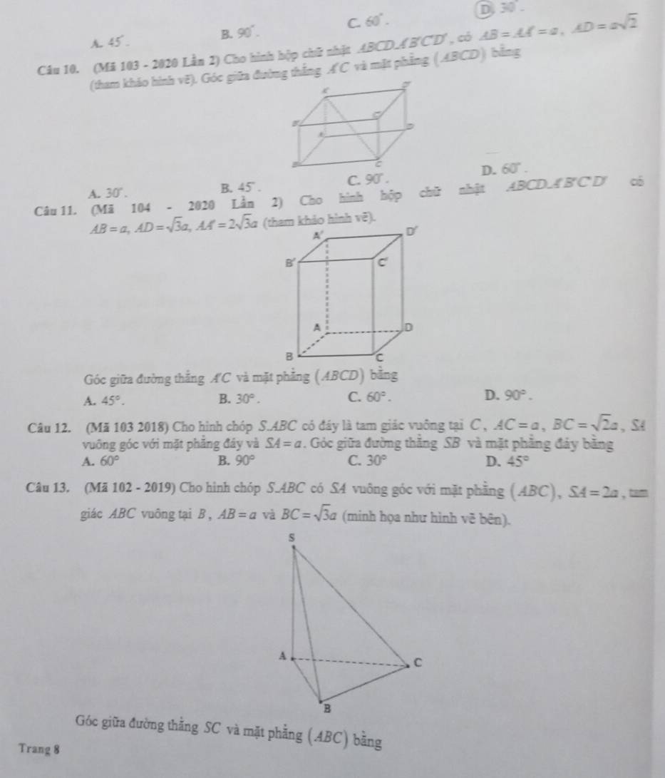 C. 60°.
D 30°.
A. 45 .
B. 90°.
Câu 10. (Mã 103 - 2020 Lần 2) Cho hình hộp chữ nhật ABCD.A'B'C'D' , có AB=AA=a,AD=asqrt(2)
(tham khảo hình vẽ). Góc giữa đường thắng A'C và mặt phẳng (ABCD) bằng
D. 60°.
C. 90°.
A. 30°. B. 45° .
Câu 11. (Mã 104 - 2020 Lần 2) Cho hình hộp chữ nhật ABCD⊥ B'C'D y có
AB=a,AD=sqrt(3)a,AA=2sqrt(3)a (tham khảo hình vẽ).
Góc giữa đường thẳng A'C và mặt phẳng (ABCD) bằng
A. 45°. B. 30°. C. 60°. D. 90°.
Câu 12. (Mã 103 2018) Cho hình chóp S.ABC có đây là tam giác vuông tại C , AC=a,BC=sqrt(2)a , S4
vuông góc với mặt phẳng đây và SA=a. Góc giữa đường thắng SB và mặt phẳng đảy bằng
A. 60° B. 90° C. 30° D. 45°
Câu 13. (Mã 102 - 2019) Cho hình chóp S.ABC có S4 vuông góc với mặt phầng (ABC),SA=2a , tam
giác ABC vuông tại B , AB=a và BC=sqrt(3)a (minh họa như hình vẽ bên).
Góc giữa đường thằng SC và mặt phẳng (ABC) bằng
Trang 8