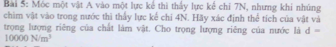 Móc một vật A vào một lực kế thì thấy lực kế chỉ 7N, nhưng khi nhúng 
chìm vật vào trong nước thì thấy lực kế chi 4N. Hãy xác định thể tích của vật và 
trọng lượng riêng của chất làm vật. Cho trọng lượng riêng của nước là d=
10000N/m^3