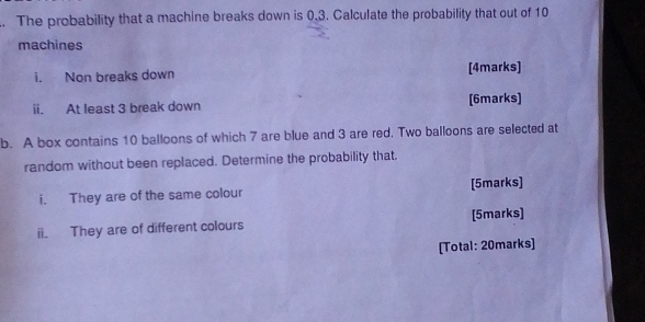 The probability that a machine breaks down is 0.3. Calculate the probability that out of 10
machines 
i. Non breaks down [4marks] 
ii. At least 3 break down [6marks] 
b. A box contains 10 balloons of which 7 are blue and 3 are red, Two balloons are selected at 
random without been replaced. Determine the probability that. 
i. They are of the same colour [5marks] 
ii. They are of different colours [5marks] 
[Total: 20marks]