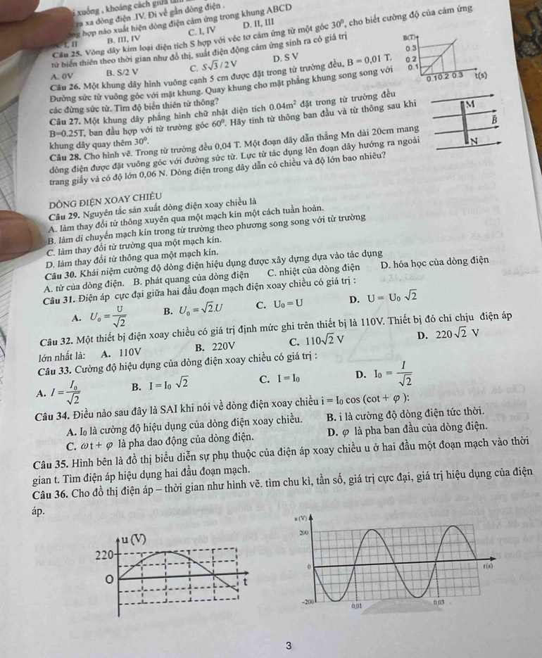 xuống , khoáng cách giữa l
ra xa đòng điện .IV. Đi về gần dòng điện .
ong hợp nào xuất hiện dòng điện cảm ứng trong khung ABCD
Câu 25. Vòng dây kim loại diện tích S hợp với véc tơ cảm ứng từ một gốc 30° , cho biết cường độ của cảm ứng
1. I B. III, IV C. I, IV D. II, III
tử biển thiên theo thời gian như đô thị, suất điện động cảm ứng sinh ra có giá trị
A. 0V B. S/2 V C. Ssqrt(3)/2V D. S V B=0.01T.
Cầu 26. Một khung dây hình vuởng cạnh 5 cm được đặt trong từ trường đều,
Đường sức từ vuông góc với mặt khung. Quay khung cho mặt phăng khung song song vớ
các đừng sức từ. Tìm độ biển thiên từ thông?
M
Câu 27. Một khung dây phẳng hình chữ nhật diện tích 0.04m^2 đặt trong từ trưởng đều
B
B=0.25T ban đầu hợp với từ trường góc 60°. Hãy tính từ thông ban đầu và từ thông sau khi
khung dây quay thêm 30°.
Câu 28. Cho hình vẽ. Trong từ trường đều 0,04 T. Một đoạn dây dẫn thẳng Mn dài 20cm mang
đồng điện được đặt vuông góc với đường sức từ. Lực từ tác dụng lên đoạn dây hướng ra ngoài N
trang giấy và có độ lớn 0,06 N. Dòng điện trong dây dẫn có chiều và độ lớn bao nhiêu?
DỒNG ĐIỆN XOAY CHIÈU
Câu 29. Nguyên tắc sản xuất dòng điện xoay chiều là
A. làm thay đổi tử thông xuyên qua một mạch kín một cách tuần hoàn.
B. làm di chuyển mạch kín trong từ trường theo phương song song với từ trường
C. làm thay đổi từ trưởng qua một mạch kín.
D. làm thay đổi từ thông qua một mạch kín.
Câu 30. Khái niệm cường độ dòng điện hiệu dụng được xây dựng dựa vào tác dụng
A. từ của dòng điện. B. phát quang của dòng điện C. nhiệt của dòng điện D. hóa học của dòng điện
Câu 31. Điện áp cực đại giữa hai đầu đoạn mạch điện xoay chiều có giá trị :
A. U_o= U/sqrt(2)  B. U_0=sqrt(2).U C. U_0=U D. U=U_0sqrt(2)
Câu 32. Một thiết bị điện xoay chiều có giá trị định mức ghi trên thiết bị là 110V. Thiết bị đó chỉ chịu điện áp
lớn nhất là: A. 110V B. 220V C. 110sqrt(2)V D. 220sqrt(2)V
Câu 33. Cường độ hiệu dụng của dòng điện xoay chiều có giá trị :
A. I=frac I_0sqrt(2) B. I=I_0sqrt(2) C. I=I_0 D. I_0= I/sqrt(2) 
Câu 34. Điều nào sau đây là SAI khi nói về dòng điện xoay chiều i=I_0 cos (cot +varphi ):
A. là là cường độ hiệu dụng của dòng điện xoay chiều. B. i là cường độ dòng điện tức thời.
C. omega t+varphi là pha dao động của dòng điện. D. φ là pha ban đầu của dòng điện.
Câu 35. Hình bên là đồ thị biểu diễn sự phụ thuộc của điện áp xoay chiều u ở hai đầu một đoạn mạch vào thời
gian t. Tìm điện áp hiệu dụng hai đầu đoạn mạch.
Câu 36. Cho đồ thị điện áp - thời gian như hình vẽ. tìm chu kì, tần số, giá trị cực đại, giá trị hiệu dụng của điện
áp.
3