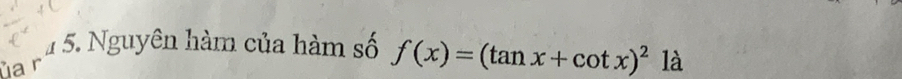 1 5. Nguyên hàm của hàm số f(x)=(tan x+cot x)^2 là 
ủa r