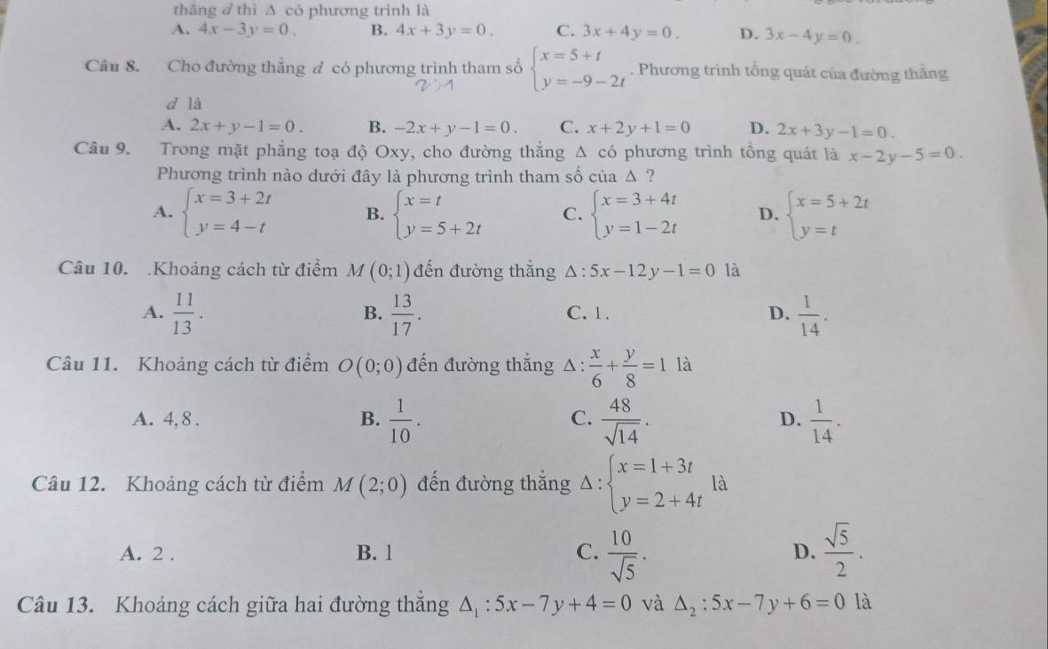 thǎng ♂ thì △ CO phương trình là
A. 4x-3y=0. B. 4x+3y=0. C. 3x+4y=0. D. 3x-4y=0.
Câu 8. Cho đường thắng đ có phương trình tham số beginarrayl x=5+t y=-9-2tendarray.. Phương trình tổng quát của đường thắng
d là
A. 2x+y-1=0. B. -2x+y-1=0. C. x+2y+1=0 D. 2x+3y-1=0.
Cầu 9. Trong mặt phẳng toạ độ Oxy, cho đường thắng △ có phương trình tông quát là x-2y-5=0.
Phương trình nào dưới đây là phương trình tham số của △ ?
A. beginarrayl x=3+2t y=4-tendarray. B. beginarrayl x=t y=5+2tendarray. C. beginarrayl x=3+4t y=1-2tendarray. D. beginarrayl x=5+2t y=tendarray.
Câu 10. Khoảng cách từ điểm M(0;1) đến đường thắng △ :5x-12y-1=0 là
A.  11/13 .  13/17 . C. 1. D.  1/14 .
B.
Câu 11. Khoảng cách từ điểm O(0;0) đến đường thắng △ :  x/6 + y/8 =1 là
C.
A. 4,8 . B.  1/10 .  48/sqrt(14) .  1/14 .
D.
Câu 12. Khoảng cách từ điểm M(2;0) đến đường thẳng . Delta :beginarrayl x=1+3t y=2+4tendarray. là
A. 2 . B. 1 C.  10/sqrt(5) . D.  sqrt(5)/2 .
Câu 13. Khoảng cách giữa hai đường thắng △ _1:5x-7y+4=0 và △ _2:5x-7y+6=0 là