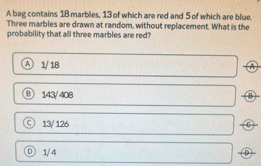 A bag contains 18 marbles, 13 of which are red and 5 of which are blue.
Three marbles are drawn at random, without replacement. What is the
probability that all three marbles are red?
A 1/ 18 ④
B 143/ 408 B
13/ 126 C
Ⓓ 1/4 D