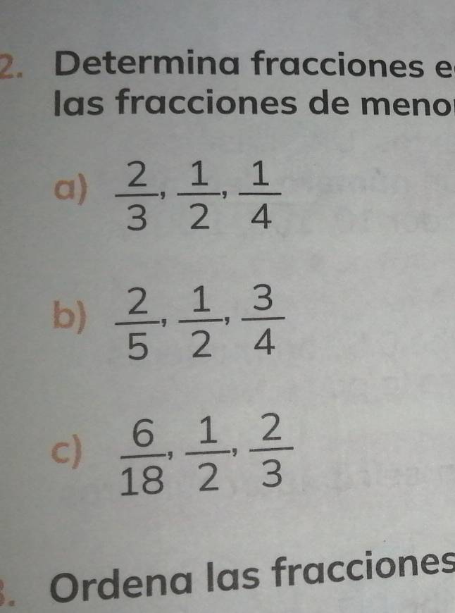 Determina fracciones e 
las fracciones de meno 
a)  2/3 ,  1/2 ,  1/4 
b)  2/5 ,  1/2 ,  3/4 
c)  6/18 ,  1/2 ,  2/3 . Ordena las fracciones