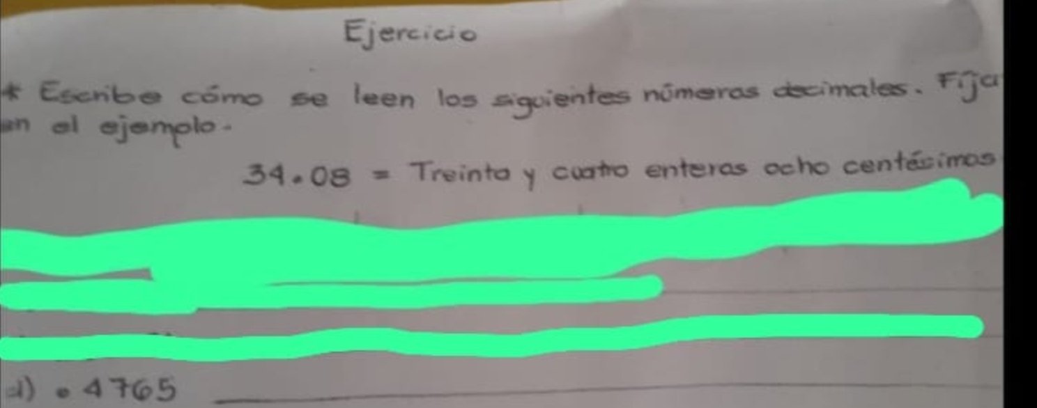 Ejercicio 
* Escribe como se leen los siguientes nimeros decimales. Fja 
n al ejemolo.
34.08= Trointa y cuato enteres ocho centecimes 
(). 4765