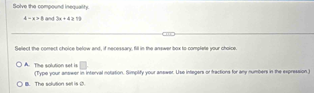 Solve the compound inequality.
4-x>8 and 3x+4≥ 19
Select the correct choice below and, if necessary, fill in the answer box to complete your choice.
A. The solution set is □. 
(Type your answer in interval notation. Simplify your answer. Use integers or fractions for any numbers in the expression.)
B. The solution set is Ø.