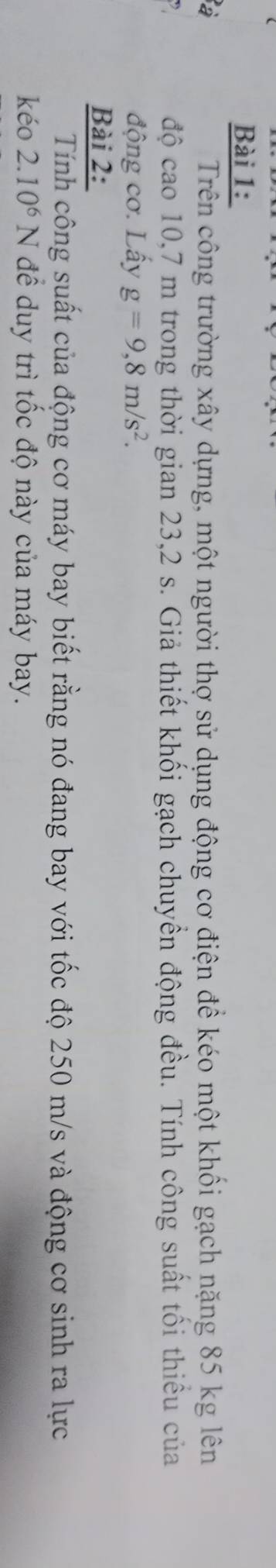 Trên công trường xây dựng, một người thợ sử dụng động cơ điện để kéo một khối gạch nặng 85 kg lên 
độ cao 10,7 m trong thời gian 23,2 s. Giả thiết khối gạch chuyển động đều. Tính công suất tối thiếu của 
động cơ. Lấy g=9,8m/s^2. 
Bài 2: 
Tính công suất của động cơ máy bay biết rằng nó đang bay với tốc độ 250 m/s và động cơ sinh ra lực 
kéo 2.10^6N để duy trì tốc độ này của máy bay.