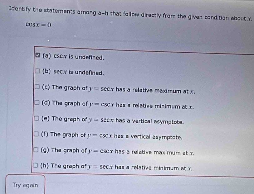 Identify the statements among a-h that follow directly from the given condition about x.
cos x=0
(a) csc.x is undefined. 
(b) secx is undefined. 
(c) The graph of y=sec x has a relative maximum at x. 
(d) The graph of y=csc x has a relative minimum at x. 
(e) The graph of y=sec x has a vertical asymptote. 
(f) The graph of y= CS 1 has a vertical asymptote. 
(g) The graph of y=csc x has a relative maximum at x. 
(h) The graph of y=sec x has a relative minimum at x. 
Try again