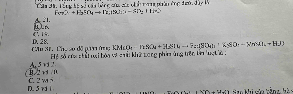 Tổng hệ số cân bằng của các chất trong phản ứng dưới đây là:
Fe_3O_4+H_2SO_4to Fe_2(SO_4)_3+SO_2+H_2O
A. 21.
B. 26.
C. 19.
D. 28.
Câu 31. Cho sơ đồ phản ứng: KMnO_4+FeSO_4+H_2SO_4to Fe_2(SO_4)_3+K_2SO_4+MnSO_4+H_2O
Hệ số của chất oxi hóa và chất khử trong phản ứng trên lần lượt là :
A. 5 và 2.
B. 2 và 10.
C. 2 và 5.
D. 5 và 1.
ANO_2)+NO+H_2O Sau khi cân bằng, hê s