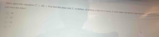 Janis uses the equation
can rent the bike? C=4h+8 to find the total cos LC , in dollars, of renting a bike for h hours. If Janis does not spend mo han 9 a t _

D
13
7