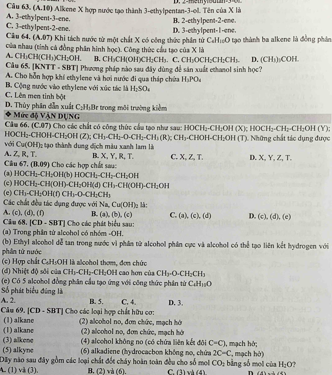 2-methylbutan-3-61
Câu 63. (A.10) Alkene X hợp nước tạo thành 3-ethylpentan-3-ol. Tên của X là
A. 3-ethylpent-3-ene.
B. 2-ethylpent-2-ene.
C. 3-ethylpent-2-ene.
D. 3-ethylpent-1-ene.
Câu 64. (A.07) Khi tách nước từ một chất X có công thức phân tử C_4H_10O tạo thành ba alkene là đồng phân
của nhau (tính cả đồng phân hình học). Công thức cấu tạo của X là
A. CH_3CH(CH_3)CH_2OH. B. CH_3CH(OH)CH_2CH_3.C. CH_3OCH_2CH_2CH_3. D. (CH_3)_3COH.
Câu 65. [KNTT - SBT] Phương pháp nảo sau đây dùng đề sản xuất ethanol sinh học?
A. Cho hỗn hợp khí ethylene và hơi nước đi qua tháp chứa H_3PO_4
B. Cộng nước vào ethylene với xúc tác là H_2SO_4
C. Lên men tinh bột
D. Thủy phân dẫn xuất C_2H_5B r trong môi trường kiểm
Mức độ VậN DụNG
Câu 66. (C.07) Cho các chất có công thức cấu tạo như sau: HOCH_2-CH_2OH(X);HOCH_2-CH_2-CH_2OH(Y);
HC )CH_2-CHOH-CH_2OH(Z);CH_3-CH_2-O-CH_2-CH_3(R);CH_3-CHOH-CH_2OH(T). Những chất tác dụng được
với Cu(OH)_2 tạo thành dung dịch màu xanh lam là
A. Z, R, T. B. X, Y, R, T. C. X, Z, T. D. X, Y, Z, T.
Câu 67.(B.09) Cho các hợp chất sau:
(a) HOCH_2-CH_2OH(b)HOCH_2-CH_2-CH_2OH
(c) HOCH_2-CH(OH)-CH_2OH(d)CH_3-CH(OH)-CH_2OH
(e) CH_3-CH_2OH(f)CH_3-O-CH_2CH_3
Các chất đều tác dụng được với Na,Cu(OH)_2 là:
A. (c), (d), (f) B. a ), (b), (c) C. (a),(c),(d) (c),(d),(e)
D.
Câu 68. [CD - SBT] Cho các phát biểu sau:
(a) Trong phân tử alcohol có nhóm -OH.
(b) Ethyl alcohol dễ tan trong nước vì phân tử alcohol phân cực và alcohol có thể tạo liên kết hydrogen với
phân tử nước
(c) Hợp chất C_6H_5OH I là alcohol thơm, đơn chức
(d) Nhiệt độ sôi của CH_3-CH_2-CH_2OH cao hơn của CH_3-O-CH_2CH_3
(e) Có 5 alcohol đồng phân cấu tạo ứng với công thức phân tử C_4H_10O
ố phát biểu đúng là
A. 2. B. 5. C. 4. D. 3.
Câu 69. [CD - SBT] Cho các loại hợp chất hữu cơ:
(1) alkane (2) alcohol no, đơn chức, mạch hở
(1) alkane (2) alcohol no, đơn chức, mạch hở
(3) alkene (4) alcohol không no (có chứa liên kết đôi C=C) ), mạch hở;
(5) alkyne (6) alkadiene (hydrocacbon không no, chứa 2C=C , mạch hở)
Dãy nào sau đây gồm các loại chất đốt cháy hoàn toàn đều cho số mol CO_2 bằng số mol của H_2O ?
A. (1) và (3). B. (2) và (6). C. (3) và (1) n (A)x+2(5