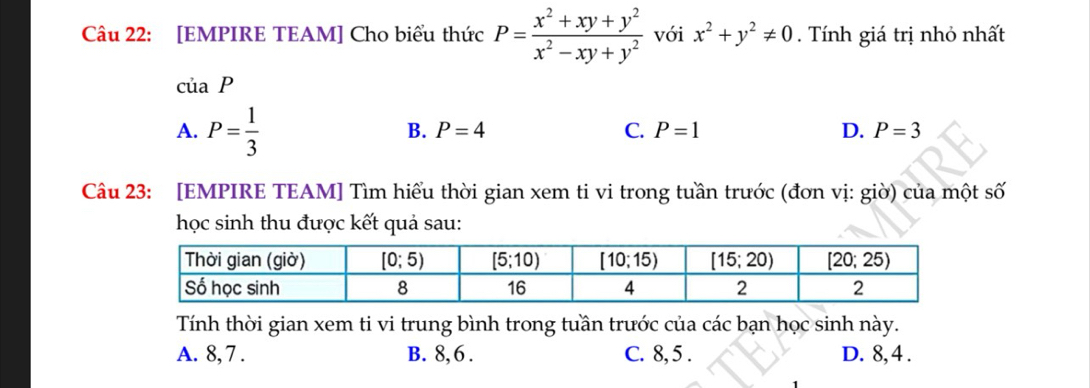 [EMPIRE TEAM] Cho biểu thức P= (x^2+xy+y^2)/x^2-xy+y^2  với x^2+y^2!= 0.  Tính giá trị nhỏ nhất
ciaP
A. P= 1/3 
B. P=4 C. P=1 D. P=3
Câu 23: [EMPIRE TEAM] Tìm hiểu thời gian xem ti vi trong tuần trước (đơn vị: giờ) của một số
học sinh thu được kết quả sau:
Tính thời gian xem ti vi trung bình trong tuần trước của các bạn học sinh này.
A. 8, 7 . B. 8,6 . C. 8, 5 . D. 8, 4 .