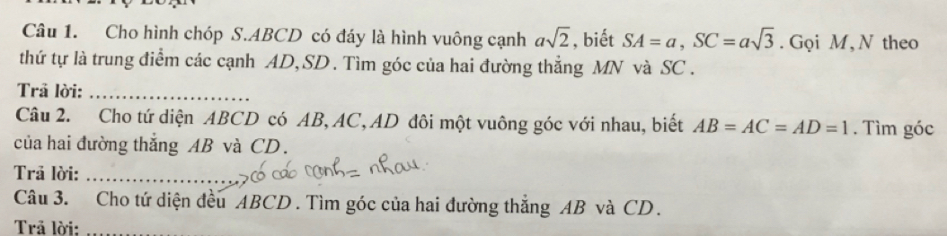 Cho hình chóp S. ABCD có đáy là hình vuông cạnh asqrt(2) , biết SA=a, SC=asqrt(3). Gọi M, N theo 
thứ tự là trung điểm các cạnh AD, SD. Tìm góc của hai đường thẳng MN và SC. 
Trã lời:_ 
Câu 2. Cho tứ diện ABCD có AB, AC, AD đôi một vuông góc với nhau, biết AB=AC=AD=1. Tìm góc 
của hai đường thắng AB và CD. 
Trả lời:_ 
Câu 3. Cho tứ diện đều ABCD. Tìm góc của hai đường thắng AB và CD. 
Trả lời:_