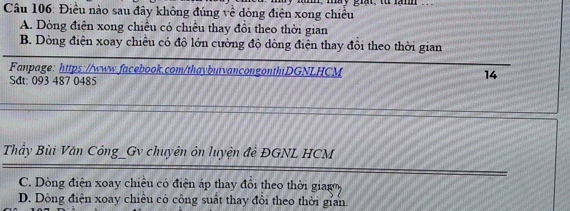 may giạt, từ lạnm .. .
Câu 106: Điều nào sau đây không đúng về dòng điện xong chiều
A. Dòng điện xong chiều có chiều thay đôi theo thời gian
B. Dòng điện xoay chiều có độ lớn cường độ dòng điện thay đôi theo thời gian
Fanpage: https://www.facebook.com/thaybuivancongonthiDGNLHCM 14
Sat: 093 487 0485
Thầy Bùi Văn Công_Gv chuyên ôn luyện để ĐGNL HCM
C. Dòng điện xoay chiêu có điện áp thay đổi theo thời giago,
D. Dòng điện xoay chiều có công suất thay đôi theo thời gian.