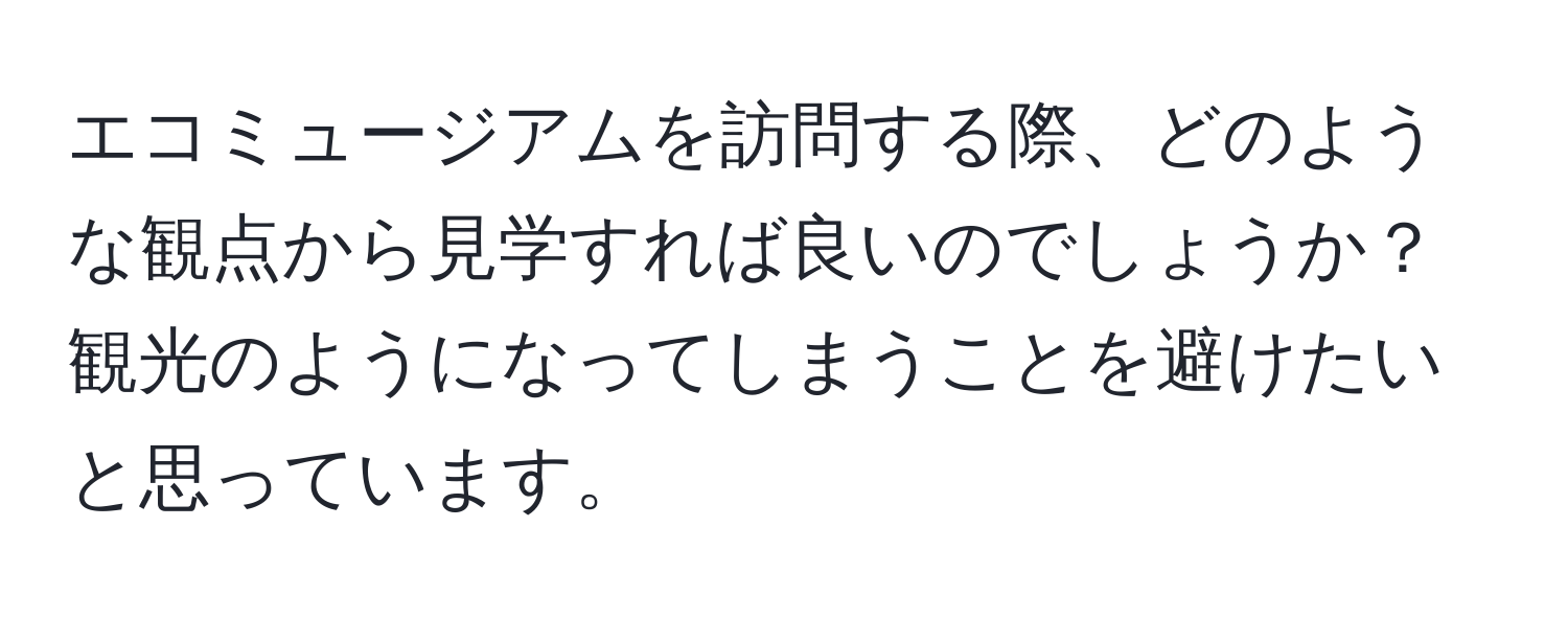 エコミュージアムを訪問する際、どのような観点から見学すれば良いのでしょうか？観光のようになってしまうことを避けたいと思っています。