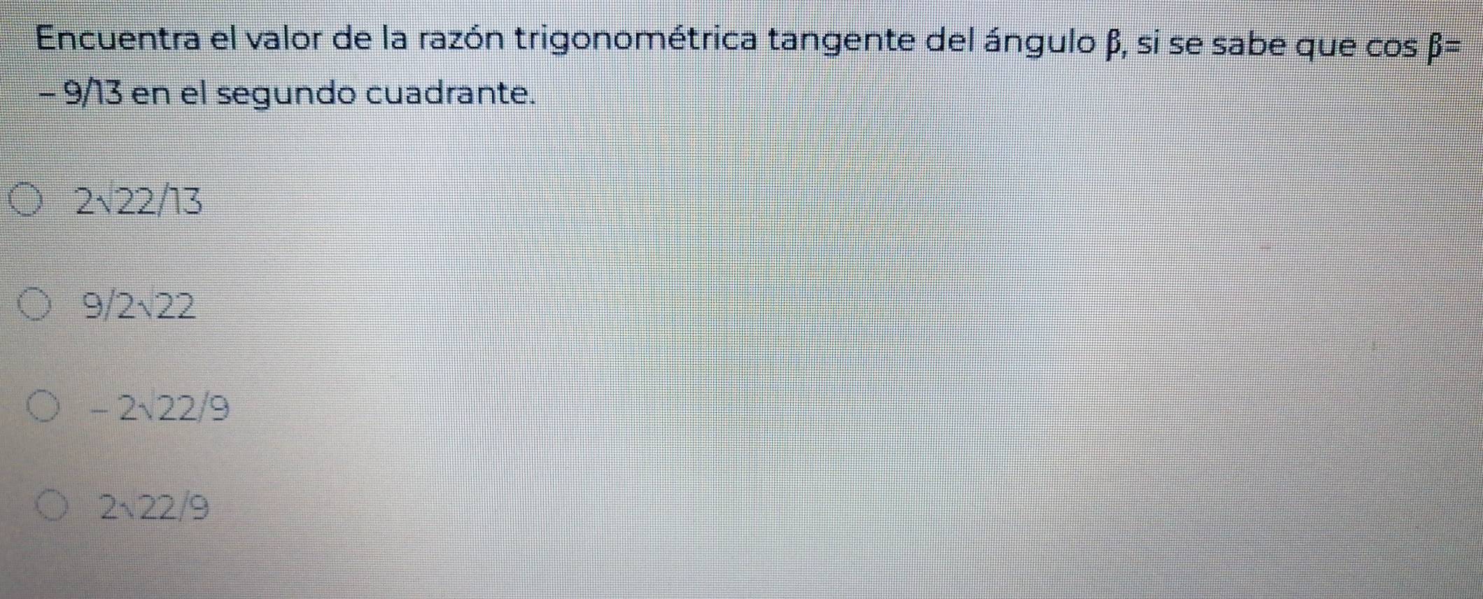 Encuentra el valor de la razón trigonométrica tangente del ángulo β, si se sabe que cos beta =
- 9/13 en el segundo cuadrante.
2sqrt(22)/13
9/2sqrt(22)
-2sqrt(22)/9
2sqrt(22)/9