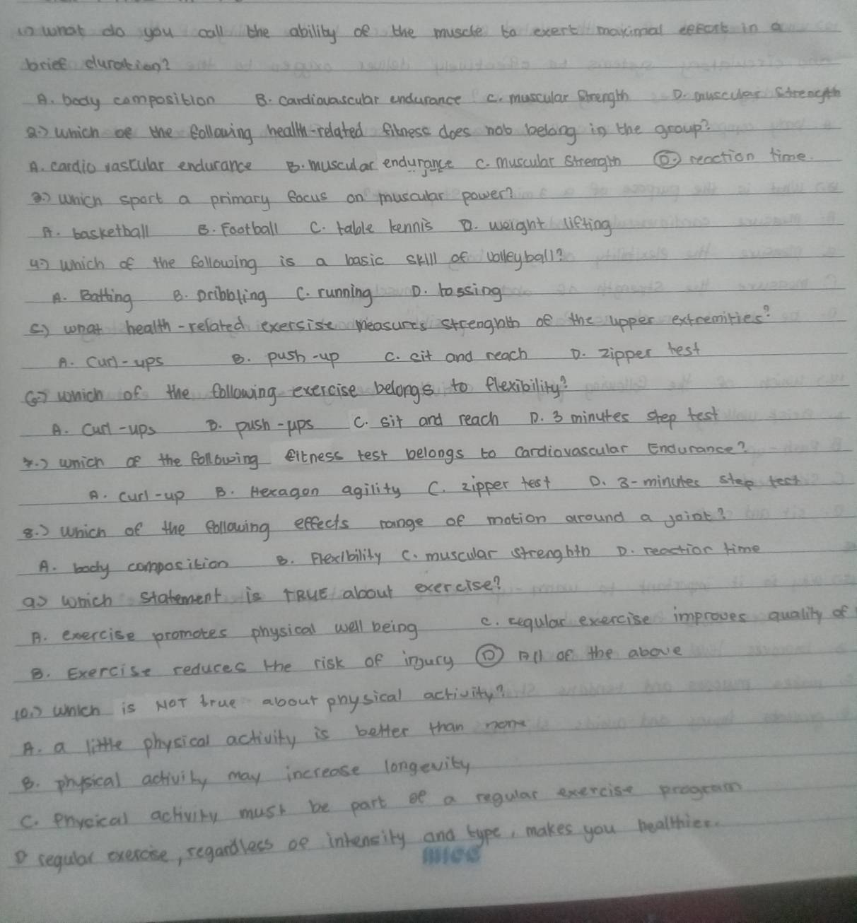 in what do you call the ability oe the muscle to exert' makimal sepont in a
briee duraking?
A. body composition B. cardiovascular endurance c. muscular Btrength D. musculay Strength
a which oe the following health-related fitness does nob belong in the group?
A. cardio vascular endurance B. muscular endurance c. muscular strengin ② reaction time
which sport a primary eocus on muscular power?
A. basketball B. Football C. table kennis D. weight lieting
47 which of the following is a basic skill of volleyball?
A. Batting B. pribbling C. running D. lossing
() what health- related exersise Measures strenghth of the upper extremities?
A. Curl-ups B. push -up C. cit and reach D. zipper rest
() which of the following exercise belongs to flexibility?
A. Curl - ups D. push- ups C. sit and reach D. 3 minutes shep test
. ) which of the following citness test belongs to Cardiovascular Endurance?
A. curl-up B. Hexagon agility C. zipper test D. 8- minures step teet
8. ) Which of the following effects range of mation around a joint?
A. body composition B. Flexibility C. muscular strenghth D. reaction time
as which statement is rRuE about exercise?
A. exercise promotes physical well being C. cegular exercise improves qualily of
B. Exercise reduces the risk of injury ( All of the above
10. which is NOT true about physical activity?
A. a little physical activity is better than nome
8. physical activity may increase longevity
C. prveical activity mush be part of a regular exercise prograon
D regular exercise, segardless oe intensity and type, makes you healthier.