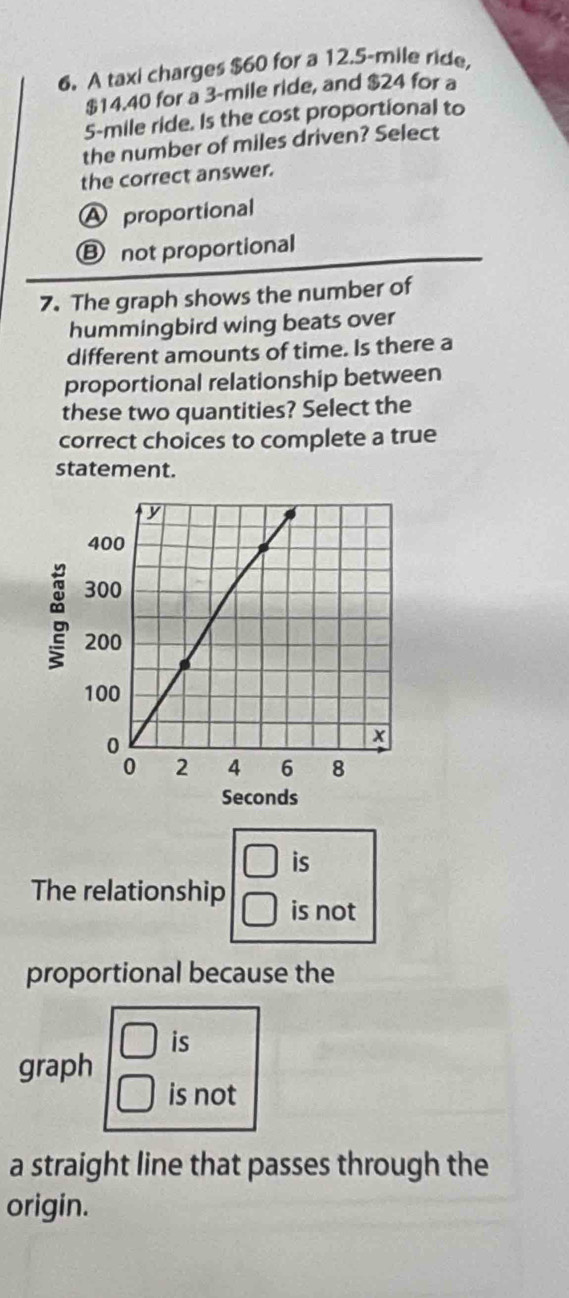 A taxi charges $60 for a 12.5-mile ride,
$14.40 for a 3-mile ride, and $24 for a
5-mile ride. Is the cost proportional to
the number of miles driven? Select
the correct answer.
A proportional
Ⓑ not proportional
7. The graph shows the number of
hummingbird wing beats over
different amounts of time. Is there a
proportional relationship between
these two quantities? Select the
correct choices to complete a true
statement.
Seconds
□ is
The relationship □° is not
proportional because the
□ is
graph
is not
a straight line that passes through the
origin.