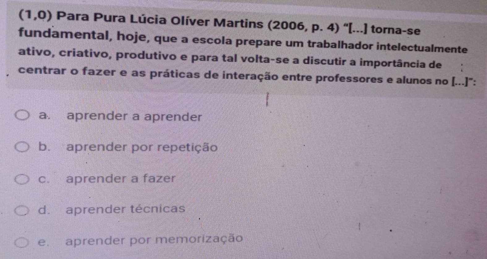 (1,0) Para Pura Lúcia Olíver Martins (2006, p. 4) “[...] torna-se
fundamental, hoje, que a escola prepare um trabalhador intelectualmente
ativo, criativo, produtivo e para tal volta-se a discutir a importância de
centrar o fazer e as práticas de interação entre professores e alunos no [...]":
a. aprender a aprender
b. aprender por repetição
c. aprender a fazer
d. aprender técnicas
eaprender por memorização