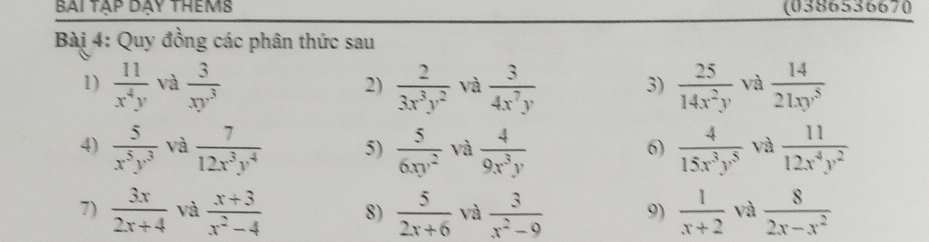 bài tập dạy thêms (0386536670 
Bài 4: Quy đồng các phân thức sau 
1)  11/x^4y  và  3/xy^3   2/3x^3y^2  và  3/4x^7y   25/14x^2y  và  14/21xy^5 
2) 
3) 
4)  5/x^5y^3  và  7/12x^3y^4  5)  5/6xy^2  và  4/9x^3y   4/15x^3y^5  và  11/12x^4y^2 
6) 
7)  3x/2x+4  và  (x+3)/x^2-4  8)  5/2x+6  và  3/x^2-9  9)  1/x+2  và  8/2x-x^2 