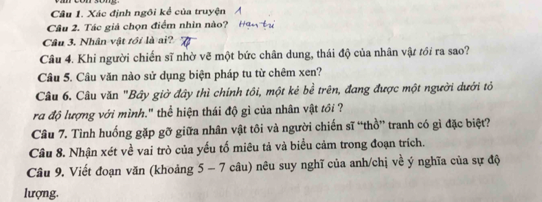 Xác định ngôi kể của truyện 
Câu 2. Tác giả chọn điểm nhìn nào? 
Câu 3. Nhân vật tôi là ai? 
Câu 4. Khi người chiến sĩ nhờ vẽ một bức chân dung, thái độ của nhân vật tồi ra sao? 
Câu 5. Câu văn nào sử dụng biện pháp tu từ chêm xen? 
Câu 6. Câu văn "Bây giờ đây thì chính tôi, một kẻ bề trên, đang được một người dưới tỏ 
ra độ lượng với mình." thể hiện thái độ gì của nhân vật tồi ? 
Câu 7. Tình huống gặp gỡ giữa nhân vật tôi và người chiến sĩ “thồ” tranh có gì đặc biệt? 
Cầu 8. Nhận xét về vai trò của yếu tố miêu tả và biểu cảm trong đoạn trích. 
Câu 9. Viết đoạn văn (khoảng 5 - 7 câu) nêu suy nghĩ của anh/chị về ý nghĩa của sự độ 
lượng.