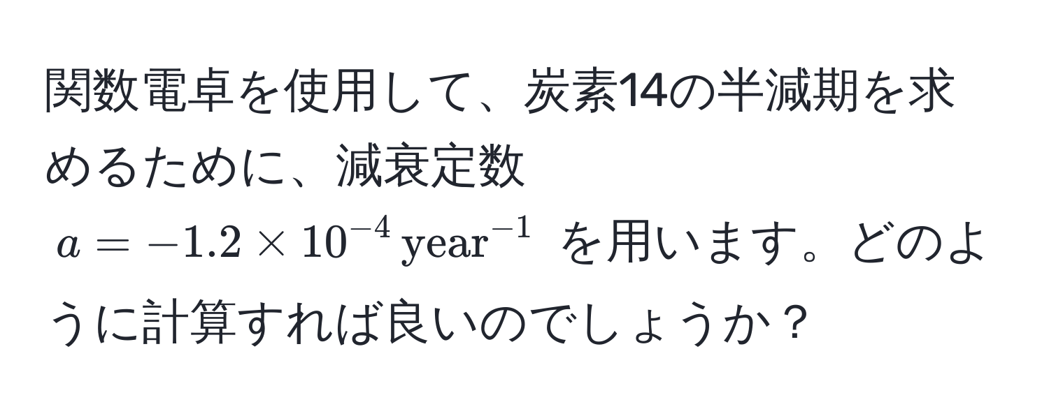 関数電卓を使用して、炭素14の半減期を求めるために、減衰定数 $a = -1.2 * 10^(-4) , (year)^(-1)$ を用います。どのように計算すれば良いのでしょうか？