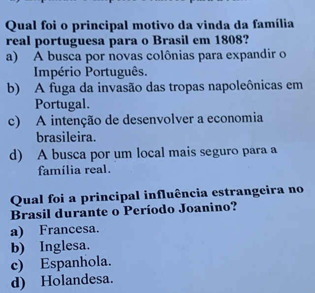 Qual foi o principal motivo da vinda da família
real portuguesa para o Brasil em 1808?
a) A busca por novas colônias para expandir o
Império Português.
b) A fuga da invasão das tropas napoleônicas em
Portugal.
c) A intenção de desenvolver a economia
brasileira.
d) A busca por um local mais seguro para a
família real.
Qual foi a principal influência estrangeira no
Brasil durante o Período Joanino?
a) Francesa.
b) Inglesa.
c) Espanhola.
d) Holandesa.