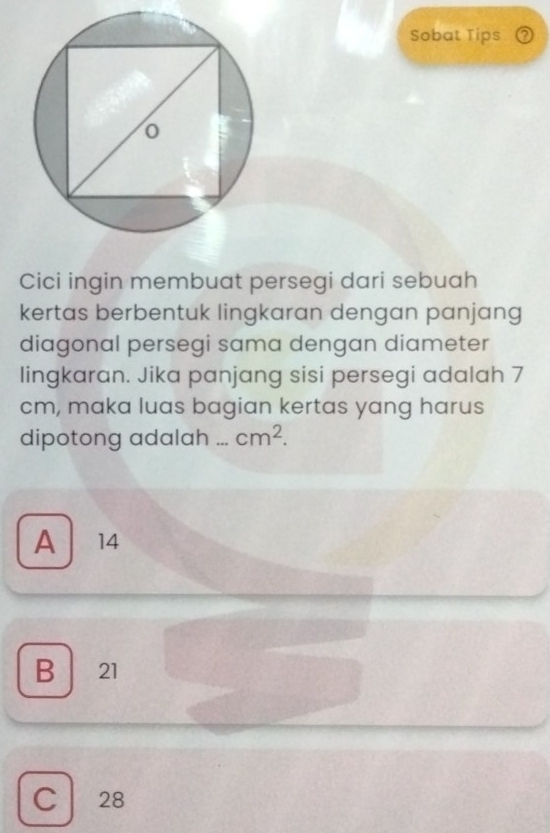 Sobat Tips ②
Cici ingin membuat persegi dari sebuah
kertas berbentuk lingkaran dengan panjang
diagonal persegi sama dengan diameter
lingkaran. Jika panjang sisi persegi adalah 7
cm, maka luas bagian kertas yang harus
dipotong adalah _ cm^2.
A 14
B 21
C 28