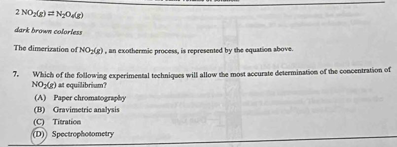 2NO_2(g)leftharpoons N_2O_4(g)
dark brown colorless
The dimerization of NO_2(g) , an exothermic process, is represented by the equation above.
7. Which of the following experimental techniques will allow the most accurate determination of the concentration of
NO_2(g) at equilibrium?
(A) Paper chromatography
(B) Gravimetric analysis
(C) Titration
(D) Spectrophotometry