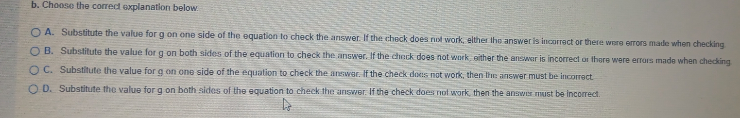 Choose the correct explanation below.
A. Substitute the value for g on one side of the equation to check the answer. If the check does not work, either the answer is incorrect or there were errors made when checking.
B. Substitute the value for g on both sides of the equation to check the answer. If the check does not work, either the answer is incorrect or there were errors made when checking
C. Substitute the value for g on one side of the equation to check the answer. If the check does not work, then the answer must be incorrect.
D. Substitute the value for g on both sides of the equation to check the answer. If the check does not work, then the answer must be incorrect.