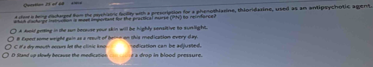 63016
A clent is being discharged from the psychlatric facility with a prescription for a phenothiazine, thioridazine, used as an antipsychotic agent.
Which discharge instruction is most important for the practical nurse (PN) to reinforce?
A Avoid getting in the sun because your skin will be highly sensitive to sunlight.
B Expect some weight gain as a result of beinn on this medication every day.
C If a dry mouth occurs let the clinic kno nedication can be adjusted.
D Stand up slowly because the medication can couse a drop in blood pressure.