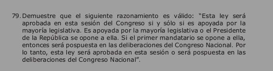 Demuestre que el siguiente razonamiento es válido: "Esta ley será 
aprobada en esta sesión del Congreso si y sólo si es apoyada por la 
mayoría legislativa. Es apoyada por la mayoría legislativa o el Presidente 
de la República se opone a ella. Si el primer mandatario se opone a ella, 
entonces será pospuesta en las deliberaciones del Congreso Nacional. Por 
lo tanto, esta ley será aprobada en esta sesión o será pospuesta en las 
deliberaciones del Congreso Nacional".