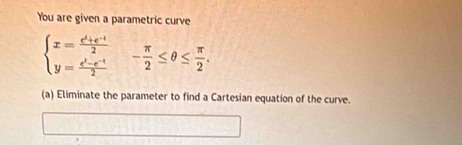 You are given a parametric curve
beginarrayl x= (e^t+e^(-t))/2  y= (e^t-e^(-t))/2 endarray.  - π /2 ≤ θ ≤  π /2 . 
(a) Eliminate the parameter to find a Cartesian equation of the curve.