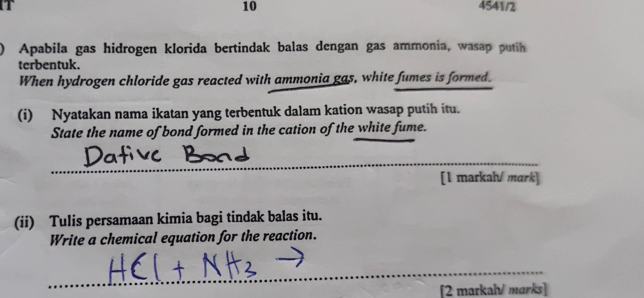 4541/2 
10 
) Apabila gas hidrogen klorida bertindak balas dengan gas ammonia, wasap putih 
terbentuk. 
When hydrogen chloride gas reacted with ammonia gas, white fumes is formed. 
(i) Nyatakan nama ikatan yang terbentuk dalam kation wasap putih itu. 
State the name of bond formed in the cation of the white fume. 
_ 
[1 markah/ mark] 
(ii) Tulis persamaan kimia bagi tindak balas itu. 
Write a chemical equation for the reaction. 
_ 
[2 markal/ marks]