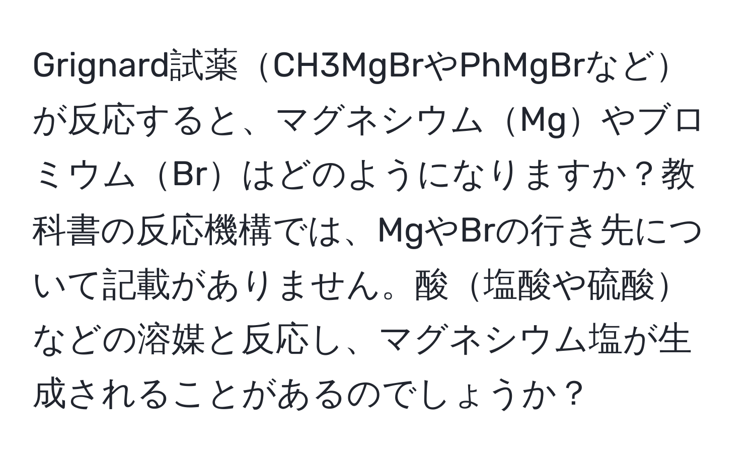 Grignard試薬CH3MgBrやPhMgBrなどが反応すると、マグネシウムMgやブロミウムBrはどのようになりますか？教科書の反応機構では、MgやBrの行き先について記載がありません。酸塩酸や硫酸などの溶媒と反応し、マグネシウム塩が生成されることがあるのでしょうか？