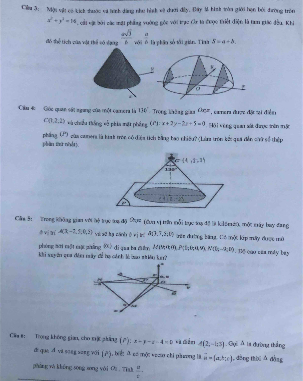 Một vật có kích thước và hình dáng như hình vẽ đưới đây. Đáy là hình tròn giới hạn bởi đường tròn
x^2+y^2=16 , cất vật bởi các mặt phẳng vuông góc với trục Ox ta được thiết diện là tam giác đều. Khi
đó thể tích của vật thể có dạng  asqrt(3)/b  với  a/b  là phân số tối giản. Tính S=a+b.
Câu 4: Góc quan sát ngang của một camera là 130°. Trong không gian Oxyz , camera được đặt tại điểm
C(1;2;2) và chiếu thẳng về phía mặt phẳng (P):x+2y-2z+5=0. Hỏi vùng quan sát được trên mặt
phẳng (P) của camera là hình tròn có diện tích bằng bao nhiêu? (Làm tròn kết quả đến chữ số thập
phân thứ nhất).
Câu 5: Trong không gian với hệ trục toạ di^(Oxyz) (đơn vị trên mỗi trục toạ độ là kilômét), một máy bay đang
ở vị trí A(3;-2,5;0,5) và sẽ hạ cánh ở vị trí B(3;7,5;0) trên đường băng. Có một lớp mây được mô
phỏng bởi một mặt phẳng (α) đi qua ba điểm M(9;0;0),P(0;0;0,9),N(0;-9;0). Độ cao của máy bay
khi xuyên qua đám mây để hạ cánh là bao nhiêu km?
=
(b.t)
9
o
Câu 6: Trong không gian, cho mặt phẳng (P): x+y-z-4=0 và điểm A(2;-1;3). Gọi △ I_ đường thẳng
đi qua Á và song song với (P), biết Δ có một vectơ chỉ phương là vector u=(a;b;c) , đồng thời △ dong
phẳng và không song song với Oz . Tính  a/c ·