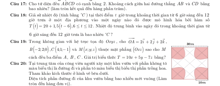 Cho tứ diện đều ABCD có cạnh bằng 2. Khoảng cách giữa hai đường thẳng AB và CD bằng 
bao nhiêu? (làm tròn kết quả đến hàng phần trăm). 
Câu 18: Giả sử nhiệt độ (tính bằng 4_  ) tại thời điểm t giờ trong khoảng thời gian từ 6 giờ sáng đến 12
C
giờ trưa ở một địa phương vào một ngày nào đó được mô hình hóa bởi hàm số
T(t)=20+1, 5(t-6), 6≤ t≤ 12. Nhiệt độ trung bình vào ngày đó trong khoảng thời gian từ 
6 giờ sáng đến 12 giờ trưa là bao nhiều°C ? 
Câu 19: Trong không gian với hệ trục tọa độ Oxyz, cho vector OA=2vector i+2vector j+2vector k,
B(-2;2;0), C(4;1;-1) và M(x;y;z) thuộc mặt phẳng (Oxz) sao cho M 
cách đều ba điểm A, B , C. Giá trị biểu thức T=10x+5y-7z bằng? 
Câu 20: Tại trung tâm của công viên người xây một khu vườn với phần không tố 
màu biểu thị là đường đi và phần tô màu biểu thị biểu thị phần trồng hoa. 
Tham khảo kích thước ở hình vẽ bên dưới. 
Diện tích phần đường đi của khu vườn bằng bao nhiều mét vuông (Làm 
tròn đến hàng đơn vị).