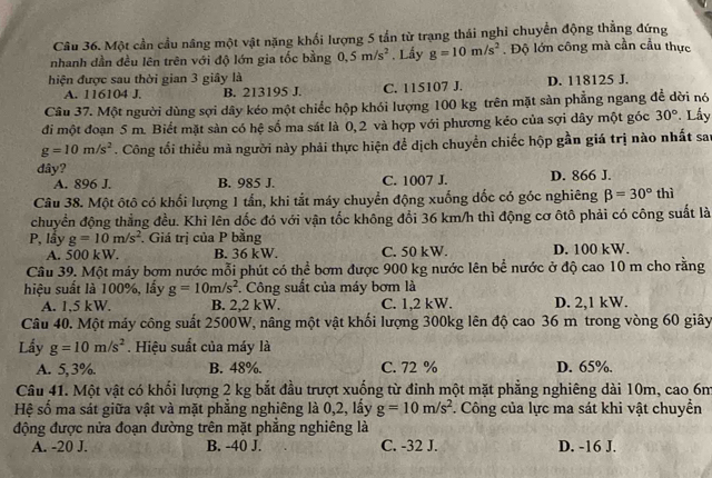 Một cần cầu nâng một vật nặng khối lượng 5 tần từ trạng thái nghi chuyển động thẳng đứng
nhanh dần đều lên trên với độ lớn gia tốc bằng 0,5m/s^2. Lấy g=10m/s^2. Độ lớn công mà cần cầu thực
hiện được sau thời gian 3 giây là
A. 116104 J. B. 213195 J. C. 115107 J. D. 118125 J.
Câu 37. Một người dùng sợi dây kéo một chiếc hộp khói lượng 100 kg trên mặt sản phẳng ngang để dời nó
đi một đoạn 5 m. Biết mặt sàn có hệ số ma sát là 0, 2 và hợp với phương kẻo của sợi dây một góc 30° Lấy
g=10m/s^2. Công tổi thiều mà người này phải thực hiện để dịch chuyển chiếc hộp gần giá trị nào nhất sau
dây?
A. 896 J. B. 985 J. C. 1007 J. D. 866 J.
Câu 38. Một ôtô có khổi lượng 1 tấn, khi tắt máy chuyển động xuống dốc có góc nghiêng beta =30°thi
chuyển động thẳng đều. Khi lên dốc đó với vận tốc không đổi 36 km/h thì động cơ ôtô phải có công suất là
P, lầy g=10m/s^2. Giá trị của P bằng D. 100 kW.
A. 500 kW. B. 36 kW. C. 50 kW.
Câu 39. Một máy bơm nước mỗi phút có thể bơm được 900 kg nước lên bể nước ở độ cao 10 m cho rằng
hiệu suất là 100%, lấy g=10m/s^2. Công suất của máy bơm là
A. 1,5 kW. B. 2,2 kW. C. 1,2 kW. D. 2,1 kW.
Câu 40. Một máy công suất 2500W, nâng một vật khối lượng 300kg lên độ cao 36 m trong vòng 60 giây
Lấy g=10m/s^2. Hiệu suất của máy là
A. 5, 3%. B. 48%. C. 72 % D. 65%.
Câu 41. Một vật có khối lượng 2 kg bắt đầu trượt xuống từ đinh một mặt phẳng nghiêng dài 10m, cao 6m
Hệ số ma sát giữa vật và mặt phẳng nghiêng là 0,2, lấy g=10m/s^2. Công của lực ma sát khi vật chuyển
động được nửa đoạn đường trên mặt phẳng nghiêng là
A. -20 J. B. -40 J. C. -32 J. D. -16 J.