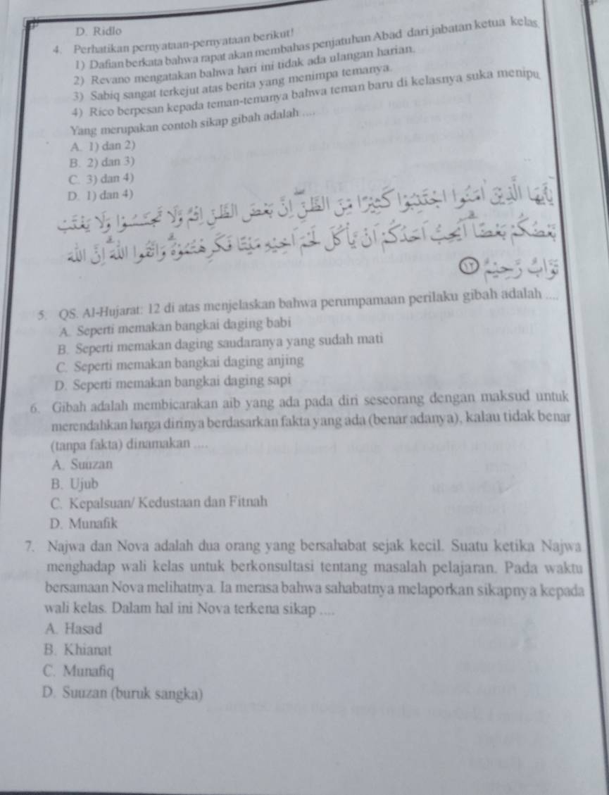 D. Ridlo
4. Perhatikan pernyataan-pernyataan berikut!
1) Dafian berkata bahwa rapat akan membahas penjatuhan Abad dari jabatan ketua kelas
2) Revano mengatakan bahwa hari ini tidak ada ulangan harian
3) Sabiq sangat terkejut atas berita yang menimpa temanya
4) Rico berpesan kepada teman-temanya bahwa teman baru di kelasnya suka menipu
Yang merupakan contoh sikap gibah adalah ....
A. 1) dan 2)
B. 2) dan 3)
C. 3) dan 4)
D. 1) dan 4)
5. QS. Al-Hujarat: 12 di atas menjelaskan bahwa perumpamaan perilaku gibah adalah
A. Seperti memakan bangkai daging babi
B. Seperti memakan daging saudaranya yang sudah mati
C. Seperti memakan bangkai daging anjing
D. Seperti memakan bangkai daging sapi
6. Gibah adalah membicarakan aib yang ada pada diri seseorang dengan maksud untuk
merendahkan harga dirinya berdasarkan fakta yang ada (benar adanya), kalau tidak benar
(tanpa fakta) dinamakan ....
A. Suuzan
B. Ujub
C. Kepalsuan/ Kedustaan dan Fitnah
D. Munafik
7. Najwa dan Nova adalah dua orang yang bersahabat sejak kecil. Suatu ketika Najwa
menghadap wali kelas untuk berkonsultasi tentang masalah pelajaran. Pada waktu
bersamaan Nova melihatnya. Ia merasa bahwa sahabatnya melaporkan sikapnya kepada
wali kelas. Dalam hal ini Nova terkena sikap ....
A. Hasad
B. Khianat
C. Munafiq
D. Suuzan (buruk sangka)