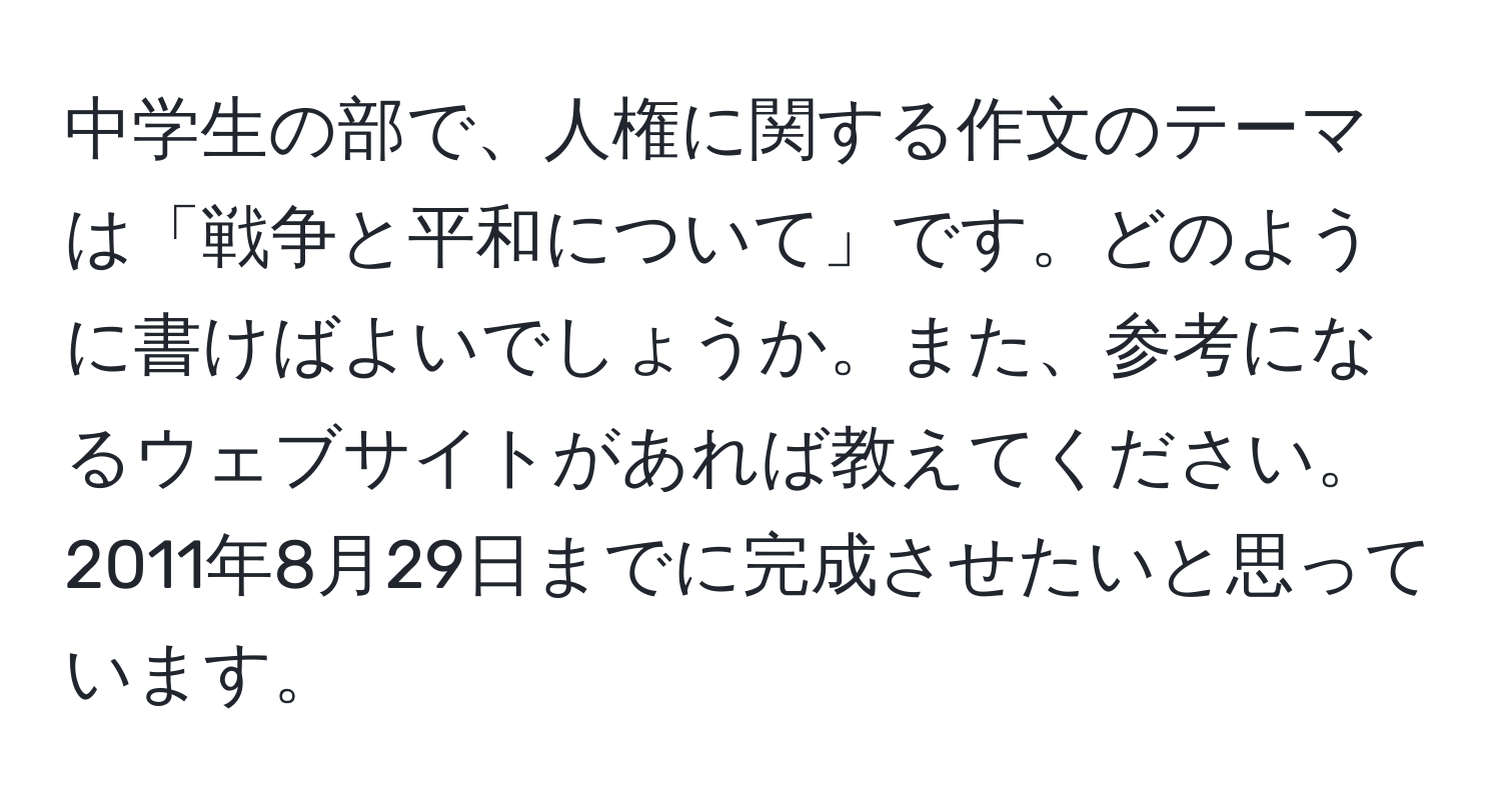 中学生の部で、人権に関する作文のテーマは「戦争と平和について」です。どのように書けばよいでしょうか。また、参考になるウェブサイトがあれば教えてください。2011年8月29日までに完成させたいと思っています。