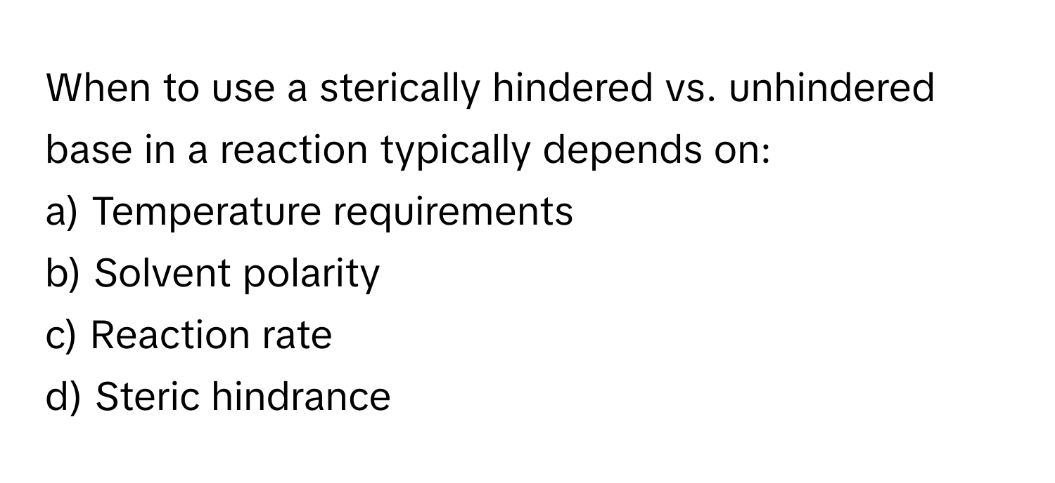 When to use a sterically hindered vs. unhindered base in a reaction typically depends on:

a) Temperature requirements
b) Solvent polarity
c) Reaction rate
d) Steric hindrance