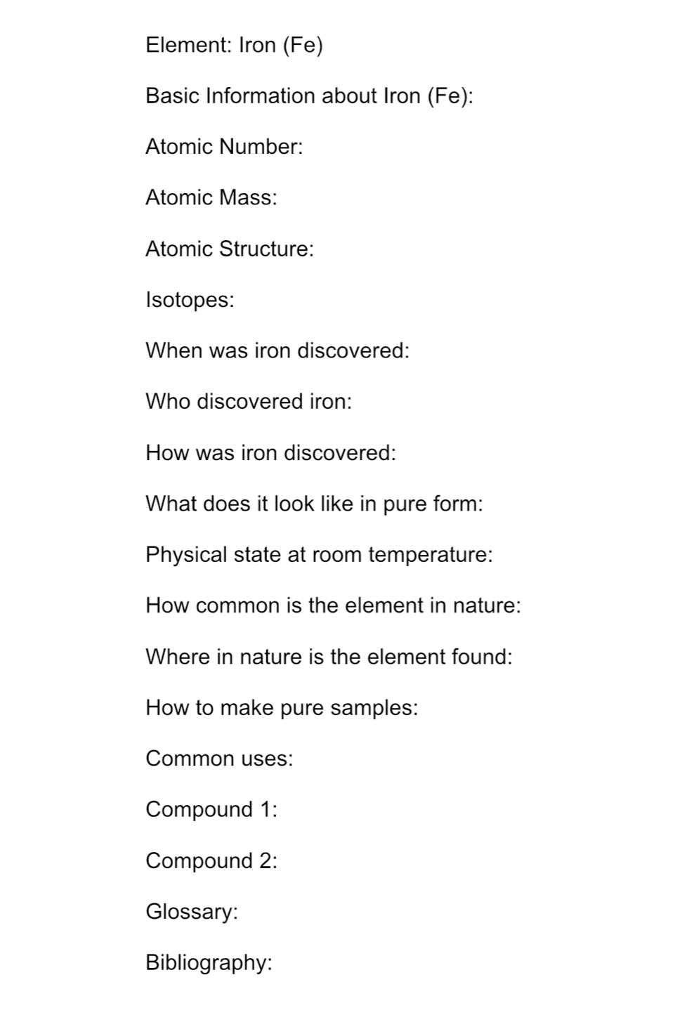 Element: Iron (Fe) 
Basic Information about Iron (Fe): 
Atomic Number: 
Atomic Mass: 
Atomic Structure: 
Isotopes: 
When was iron discovered: 
Who discovered iron: 
How was iron discovered: 
What does it look like in pure form: 
Physical state at room temperature: 
How common is the element in nature: 
Where in nature is the element found: 
How to make pure samples: 
Common uses: 
Compound 1: 
Compound 2: 
Glossary: 
Bibliography: