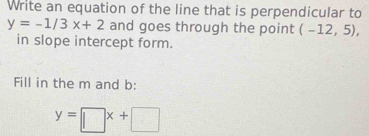 Write an equation of the line that is perpendicular to
y=-1/3x+2 and goes through the point (-12,5), 
in slope intercept form. 
Fill in the m and b :
y=□ x+□