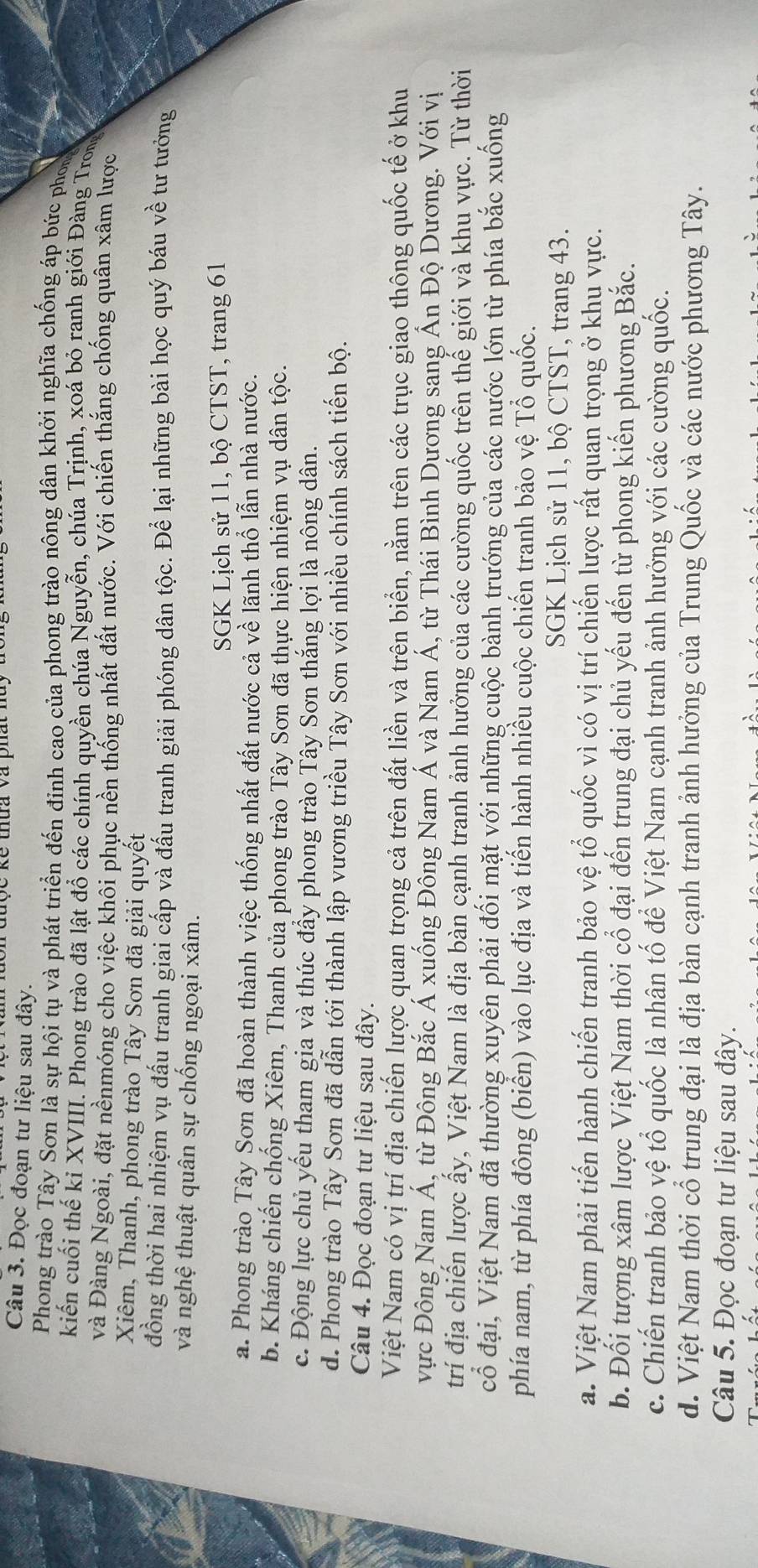 Đọc đoạn tư liệu sau đây.
Phong trào Tây Sơn là sự hội tụ và phát triển đến đinh cao của phong trào nông dân khởi nghĩa chống áp bức phon 
kiến cuối thế kỉ XVIII. Phong trào đã lật đổ các chính quyền chúa Nguyễn, chúa Trịnh, xoá bỏ ranh giới Đàng Trong
và Đàng Ngoài, đặt nềnmóng cho việc khôi phục nền thống nhất đất nước. Với chiến thắng chống quân xâm lược
Xiêm, Thanh, phong trào Tây Sơn đã giải quyết
đồng thời hai nhiệm vụ đấu tranh giai cấp và đấu tranh giải phóng dân tộc. Để lại những bài học quý báu về tư tướng
và nghệ thuật quân sự chống ngoại xâm.
SGK Lịch sử 11, bộ CTST, trang 61
a. Phong trào Tây Sơn đã hoàn thành việc thống nhất đất nước cả về lãnh thổ lẫn nhà nước.
b. Kháng chiến chống Xiêm, Thanh của phong trào Tây Sơn đã thực hiện nhiệm vụ dân tộc.
c. Động lực chủ yếu tham gia và thúc đẩy phong trào Tây Sơn thắng lợi là nông dân.
d. Phong trào Tây Sơn đã dẫn tới thành lập vương triều Tây Sơn với nhiều chính sách tiến bộ.
Câu 4. Đọc đoạn tư liệu sau đây.
Việt Nam có vị trí địa chiến lược quan trọng cả trên đất liền và trên biển, nằm trên các trục giao thông quốc tế ở khu
vực Đông Nam Á, từ Đông Bắc Á xuống Đông Nam Á và Nam Á, từ Thái Bình Dương sang Ấn Độ Dương. Với vị
trí địa chiến lược ấy, Việt Nam là địa bàn cạnh tranh ảnh hưởng của các cường quốc trên thế giới và khu vực. Từ thời
cổ đại, Việt Nam đã thường xuyên phải đối mặt với những cuộc bành trướng của các nước lớn từ phía bắc xuống
phía nam, từ phía đông (biển) vào lục địa và tiển hành nhiều cuộc chiến tranh bảo vệ Tổ quốc.
SGK Lịch sử 11, bộ CTST, trang 43.
a. Việt Nam phải tiến hành chiến tranh bảo vệ tổ quốc vì có vị trí chiến lược rất quan trọng ở khu vực.
b. Đối tượng xâm lược Việt Nam thời cổ đại đến trung đại chủ yếu đến từ phong kiến phương Bắc.
c. Chiến tranh bảo vệ tổ quốc là nhân tố để Việt Nam cạnh tranh ảnh hưởng với các cường quốc.
d. Việt Nam thời cổ trung đại là địa bàn cạnh tranh ảnh hưởng của Trung Quốc và các nước phương Tây.
Câu 5. Đọc đoạn tư liệu sau đây.