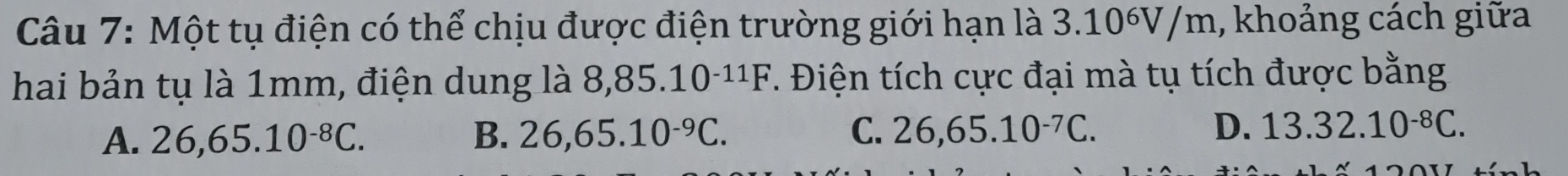 Một tụ điện có thể chịu được điện trường giới hạn là 1 3.10^6V/n n, khoảng cách giữa
hai bản tụ là 1mm, điện dung là 8, 85.10^(-11)F. Điện tích cực đại mà tụ tích được bằng
A. 26,65.10^(-8)C. B. 26,65.10^(-9)C. C. 26,65.10^(-7)C. D. 13.32.10^(-8)C.