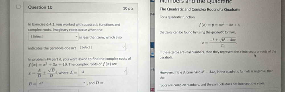 Numbers and the Quadratic 
Question 10 10 pts The Quadratic and Complex Roots of a Quadratic 
P-F 
For a quadratic function 
In Exercise 6.4.1, you worked with quadratic functions and f(x)=y=ax^2+bx+c
complex roots. Imaginary roots occur when the the zeros can be found by using the quadratic formula. 
[ Select ] is less than zero, which also
x= (-b± sqrt(b^2-4ac))/2a . 
indicates the parabola doesn't [ Select ] 
If these zeros are real numbers, then they represent the x-intercepts or roots of the 
In problem #4 part d, you were asked to find the complex roots of parabola.
f(x)=x^2+3x+19. The complex roots of f(x) are 
mt
x= A/D ±  sqrt(B)/D i , where A=-3 However, if the discriminant. b^2-4ac , in the quadratic formula is negative. then 
the
B=67 , and D=
roots are complex numbers, and the parabola does not intercept the x-axis.